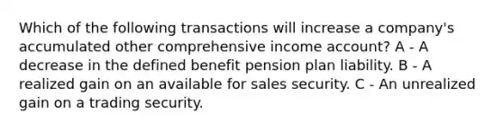 Which of the following transactions will increase a company's accumulated other comprehensive income account? A - A decrease in the defined benefit pension plan liability. B - A realized gain on an available for sales security. C - An unrealized gain on a trading security.