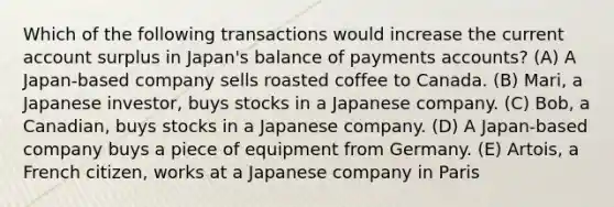 Which of the following transactions would increase the current account surplus in Japan's balance of payments accounts? (A) A Japan-based company sells roasted coffee to Canada. (B) Mari, a Japanese investor, buys stocks in a Japanese company. (C) Bob, a Canadian, buys stocks in a Japanese company. (D) A Japan-based company buys a piece of equipment from Germany. (E) Artois, a French citizen, works at a Japanese company in Paris