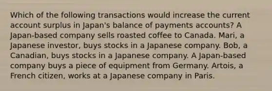 Which of the following transactions would increase the current account surplus in Japan's balance of payments accounts? A Japan-based company sells roasted coffee to Canada. Mari, a Japanese investor, buys stocks in a Japanese company. Bob, a Canadian, buys stocks in a Japanese company. A Japan-based company buys a piece of equipment from Germany. Artois, a French citizen, works at a Japanese company in Paris.