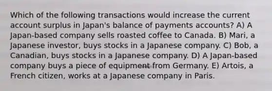 Which of the following transactions would increase the current account surplus in Japan's balance of payments accounts? A) A Japan-based company sells roasted coffee to Canada. B) Mari, a Japanese investor, buys stocks in a Japanese company. C) Bob, a Canadian, buys stocks in a Japanese company. D) A Japan-based company buys a piece of equipment from Germany. E) Artois, a French citizen, works at a Japanese company in Paris.