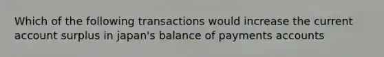 Which of the following transactions would increase the current account surplus in japan's balance of payments accounts