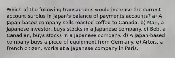 Which of the following transactions would increase the current account surplus in Japan's balance of payments accounts? a) A Japan-based company sells roasted coffee to Canada. b) Mari, a Japanese investor, buys stocks in a Japanese company. c) Bob, a Canadian, buys stocks in a Japanese company. d) A Japan-based company buys a piece of equipment from Germany. e) Artois, a French citizen, works at a Japanese company in Paris.