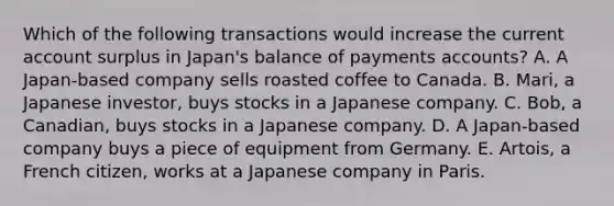 Which of the following transactions would increase the current account surplus in Japan's balance of payments accounts? A. A Japan-based company sells roasted coffee to Canada. B. Mari, a Japanese investor, buys stocks in a Japanese company. C. Bob, a Canadian, buys stocks in a Japanese company. D. A Japan-based company buys a piece of equipment from Germany. E. Artois, a French citizen, works at a Japanese company in Paris.