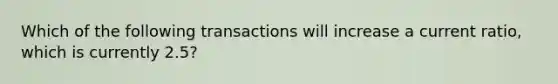 Which of the following transactions will increase a current ratio, which is currently 2.5?