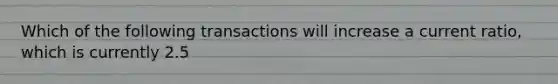 Which of the following transactions will increase a current ratio, which is currently 2.5