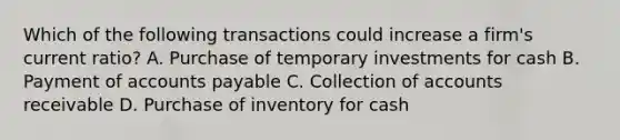 Which of the following transactions could increase a firm's current ratio? A. Purchase of temporary investments for cash B. Payment of accounts payable C. Collection of accounts receivable D. Purchase of inventory for cash