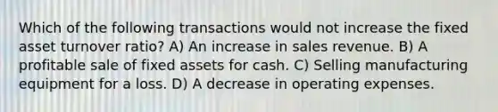 Which of the following transactions would not increase the fixed asset turnover ratio? A) An increase in sales revenue. B) A profitable sale of fixed assets for cash. C) Selling manufacturing equipment for a loss. D) A decrease in operating expenses.