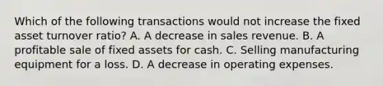 Which of the following transactions would not increase the fixed asset turnover ratio? A. A decrease in sales revenue. B. A profitable sale of fixed assets for cash. C. Selling manufacturing equipment for a loss. D. A decrease in operating expenses.