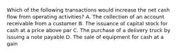 Which of the following transactions would increase the net cash flow from operating activities? A. The collection of an account receivable from a customer B. The issuance of capital stock for cash at a price above par C. The purchase of a delivery truck by issuing a note payable D. The sale of equipment for cash at a gain