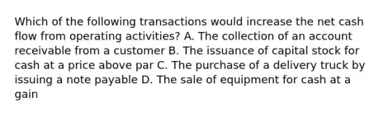 Which of the following transactions would increase the net cash flow from operating activities? A. The collection of an account receivable from a customer B. The issuance of capital stock for cash at a price above par C. The purchase of a delivery truck by issuing a note payable D. The sale of equipment for cash at a gain