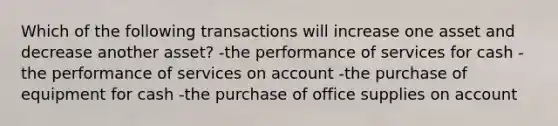 Which of the following transactions will increase one asset and decrease another asset? -the performance of services for cash -the performance of services on account -the purchase of equipment for cash -the purchase of office supplies on account