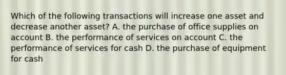 Which of the following transactions will increase one asset and decrease another asset? A. the purchase of office supplies on account B. the performance of services on account C. the performance of services for cash D. the purchase of equipment for cash