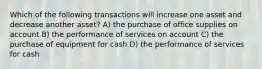 Which of the following transactions will increase one asset and decrease another asset? A) the purchase of office supplies on account B) the performance of services on account C) the purchase of equipment for cash D) the performance of services for cash