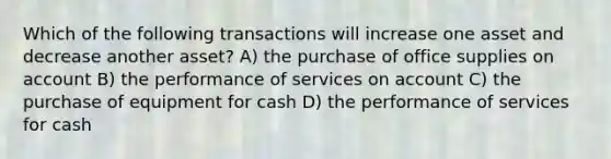 Which of the following transactions will increase one asset and decrease another asset? A) the purchase of office supplies on account B) the performance of services on account C) the purchase of equipment for cash D) the performance of services for cash