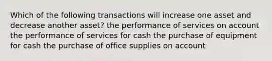 Which of the following transactions will increase one asset and decrease another asset? the performance of services on account the performance of services for cash the purchase of equipment for cash the purchase of office supplies on account