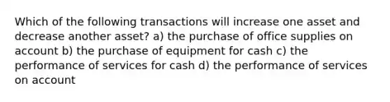 Which of the following transactions will increase one asset and decrease another​ asset? a) the purchase of office supplies on account b) the purchase of equipment for cash c) the performance of services for cash d) the performance of services on account