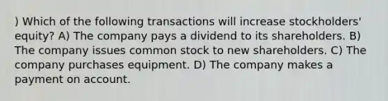 ) Which of the following transactions will increase stockholders' equity? A) The company pays a dividend to its shareholders. B) The company issues common stock to new shareholders. C) The company purchases equipment. D) The company makes a payment on account.