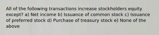 All of the following transactions increase stockholders equity except? a) Net income b) Issuance of common stock c) Issuance of preferred stock d) Purchase of treasury stock e) None of the above