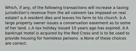 Which, if any, of the following transactions will increase a taxing jurisdiction's revenue from the ad valorem tax imposed on real estate? a.A resident dies and leaves his farm to his church. b.A large property owner issues a conservation easement as to some of her land. c.A tax holiday issued 10 years ago has expired. d.A bankrupt motel is acquired by the Red Cross and is to be used to provide housing for homeless persons. e.None of these choices are correct.