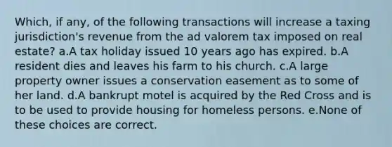 Which, if any, of the following transactions will increase a taxing jurisdiction's revenue from the ad valorem tax imposed on real estate? a.A tax holiday issued 10 years ago has expired. b.A resident dies and leaves his farm to his church. c.A large property owner issues a conservation easement as to some of her land. d.A bankrupt motel is acquired by the Red Cross and is to be used to provide housing for homeless persons. e.None of these choices are correct.