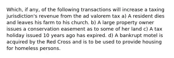 Which, if any, of the following transactions will increase a taxing jurisdiction's revenue from the ad valorem tax a) A resident dies and leaves his farm to his church. b) A large property owner issues a conservation easement as to some of her land c) A tax holiday issued 10 years ago has expired. d) A bankrupt motel is acquired by the Red Cross and is to be used to provide housing for homeless persons.