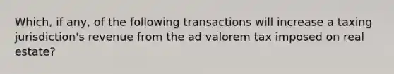 Which, if any, of the following transactions will increase a taxing jurisdiction's revenue from the ad valorem tax imposed on real estate?