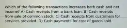 Which of the following transactions increases both cash and net income? A) Cash receipts from a bank loan. B) Cash receipts from sale of common stock. C) Cash receipts from customers for services provided. D) Cash payments for cost of goods sold.