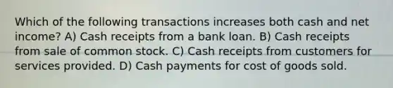 Which of the following transactions increases both cash and net income? A) Cash receipts from a bank loan. B) Cash receipts from sale of common stock. C) Cash receipts from customers for services provided. D) Cash payments for cost of goods sold.