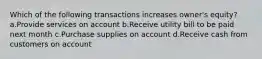 Which of the following transactions increases owner's equity? a.Provide services on account b.Receive utility bill to be paid next month c.Purchase supplies on account d.Receive cash from customers on account