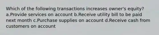 Which of the following transactions increases owner's equity? a.Provide services on account b.Receive utility bill to be paid next month c.Purchase supplies on account d.Receive cash from customers on account