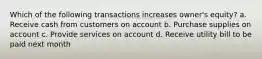 Which of the following transactions increases owner's equity? a. Receive cash from customers on account b. Purchase supplies on account c. Provide services on account d. Receive utility bill to be paid next month