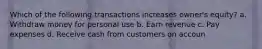 Which of the following transactions increases owner's equity? a. Withdraw money for personal use b. Earn revenue c. Pay expenses d. Receive cash from customers on accoun