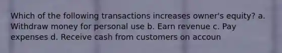 Which of the following transactions increases owner's equity? a. Withdraw money for personal use b. Earn revenue c. Pay expenses d. Receive cash from customers on accoun