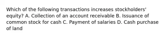 Which of the following transactions increases stockholders' equity? A. Collection of an account receivable B. Issuance of common stock for cash C. Payment of salaries D. Cash purchase of land