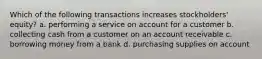 Which of the following transactions increases stockholders' equity? a. performing a service on account for a customer b. collecting cash from a customer on an account receivable c. borrowing money from a bank d. purchasing supplies on account