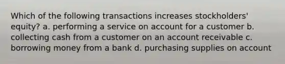 Which of the following transactions increases stockholders' equity? a. performing a service on account for a customer b. collecting cash from a customer on an account receivable c. borrowing money from a bank d. purchasing supplies on account