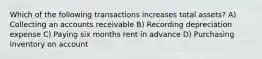 Which of the following transactions increases total assets? A) Collecting an accounts receivable B) Recording depreciation expense C) Paying six months rent in advance D) Purchasing inventory on account