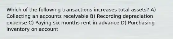 Which of the following transactions increases total assets? A) Collecting an accounts receivable B) Recording depreciation expense C) Paying six months rent in advance D) Purchasing inventory on account