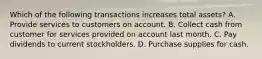 Which of the following transactions increases total assets? A. Provide services to customers on account. B. Collect cash from customer for services provided on account last month. C. Pay dividends to current stockholders. D. Purchase supplies for cash.