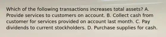 Which of the following transactions increases total assets? A. Provide services to customers on account. B. Collect cash from customer for services provided on account last month. C. Pay dividends to current stockholders. D. Purchase supplies for cash.