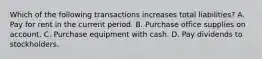 Which of the following transactions increases total liabilities? A. Pay for rent in the current period. B. Purchase office supplies on account. C. Purchase equipment with cash. D. Pay dividends to stockholders.