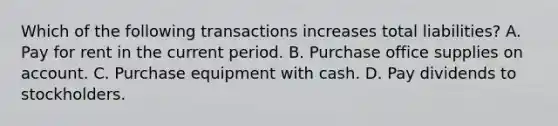 Which of the following transactions increases total liabilities? A. Pay for rent in the current period. B. Purchase office supplies on account. C. Purchase equipment with cash. D. Pay dividends to stockholders.