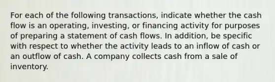 For each of the following transactions, indicate whether the cash flow is an operating, investing, or financing activity for purposes of preparing a statement of cash flows. In addition, be specific with respect to whether the activity leads to an inflow of cash or an outflow of cash. A company collects cash from a sale of inventory.