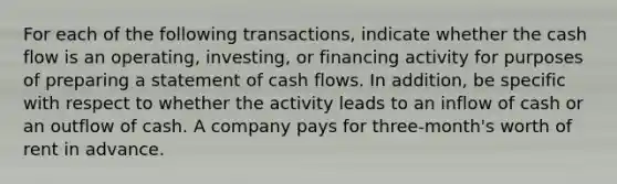 For each of the following transactions, indicate whether the cash flow is an operating, investing, or financing activity for purposes of preparing a statement of cash flows. In addition, be specific with respect to whether the activity leads to an inflow of cash or an outflow of cash. A company pays for three-month's worth of rent in advance.