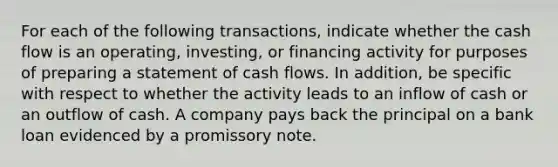 For each of the following transactions, indicate whether the cash flow is an operating, investing, or financing activity for purposes of preparing a statement of cash flows. In addition, be specific with respect to whether the activity leads to an inflow of cash or an outflow of cash. A company pays back the principal on a bank loan evidenced by a promissory note.