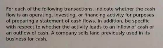 For each of the following transactions, indicate whether the cash flow is an operating, investing, or financing activity for purposes of preparing a statement of cash flows. In addition, be specific with respect to whether the activity leads to an inflow of cash or an outflow of cash. A company sells land previously used in its business for cash.