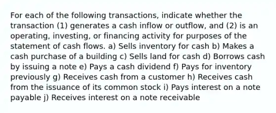 For each of the following transactions, indicate whether the transaction (1) generates a cash inflow or outflow, and (2) is an operating, investing, or financing activity for purposes of the statement of cash flows. a) Sells inventory for cash b) Makes a cash purchase of a building c) Sells land for cash d) Borrows cash by issuing a note e) Pays a cash dividend f) Pays for inventory previously g) Receives cash from a customer h) Receives cash from the issuance of its common stock i) Pays interest on a note payable j) Receives interest on a note receivable