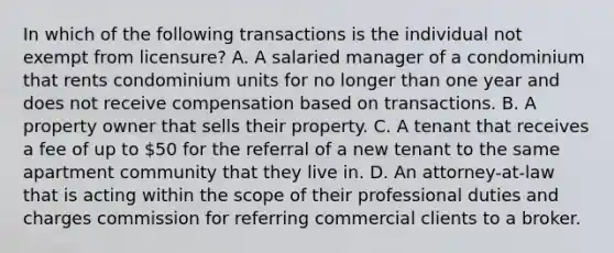 In which of the following transactions is the individual not exempt from licensure? A. A salaried manager of a condominium that rents condominium units for no longer than one year and does not receive compensation based on transactions. B. A property owner that sells their property. C. A tenant that receives a fee of up to 50 for the referral of a new tenant to the same apartment community that they live in. D. An attorney-at-law that is acting within the scope of their professional duties and charges commission for referring commercial clients to a broker.