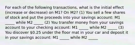 For each of the following transactions, what is the initial effect (increase or decrease) on M1? On M2? (1) You sell a few shares of stock and put the proceeds into your savings account: M1 _____ while M2 _____ (2) You transfer money from your savings account to your checking account: M1 _____ while M2 _____ (3) You discover 0.25 under the floor mat in your car and deposit it in your savings account: M1 _____ while M2 _____