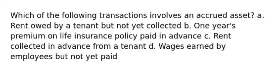 Which of the following transactions involves an accrued asset? a. Rent owed by a tenant but not yet collected b. One year's premium on life insurance policy paid in advance c. Rent collected in advance from a tenant d. Wages earned by employees but not yet paid